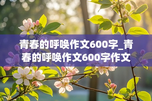 青春的呼唤作文600字_青春的呼唤作文600字作文