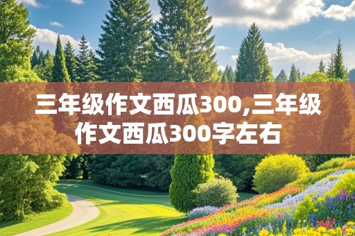 三年级作文西瓜300,三年级作文西瓜300字左右