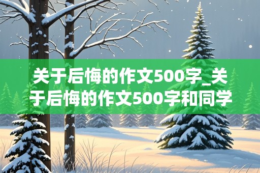 关于后悔的作文500字_关于后悔的作文500字和同学有关