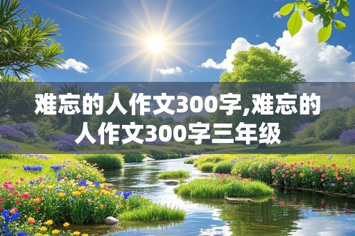 难忘的人作文300字,难忘的人作文300字三年级