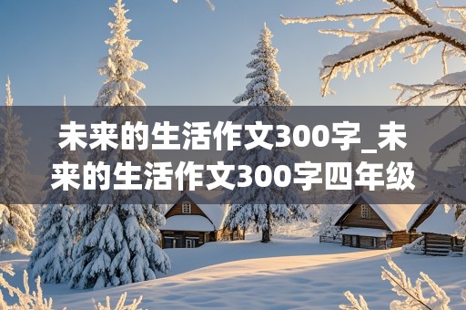 未来的生活作文300字_未来的生活作文300字四年级