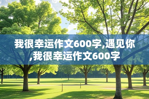 我很幸运作文600字,遇见你,我很幸运作文600字