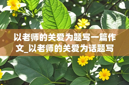 以老师的关爱为题写一篇作文_以老师的关爱为话题写一个片段