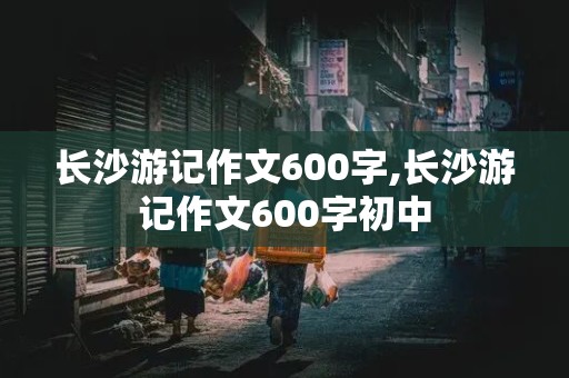 长沙游记作文600字,长沙游记作文600字初中