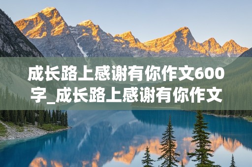 成长路上感谢有你作文600字_成长路上感谢有你作文600字初中