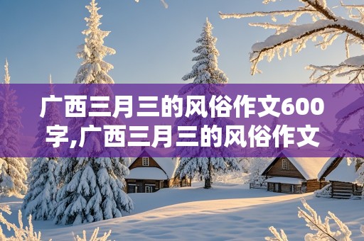 广西三月三的风俗作文600字,广西三月三的风俗作文600字结尾