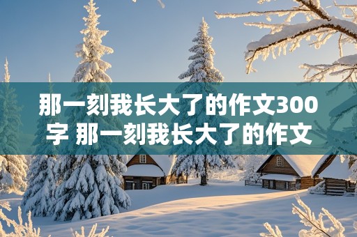 那一刻我长大了的作文300字 那一刻我长大了的作文300字免费