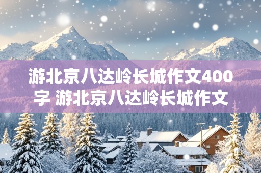 游北京八达岭长城作文400字 游北京八达岭长城作文400字怎么写