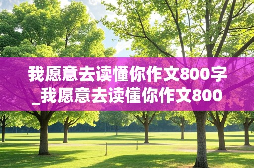 我愿意去读懂你作文800字_我愿意去读懂你作文800字记叙文