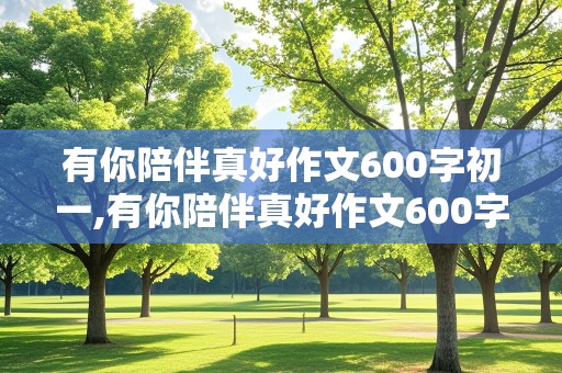 有你陪伴真好作文600字初一,有你陪伴真好作文600字初一记叙文