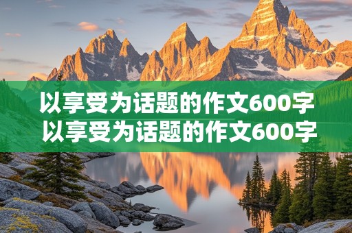 以享受为话题的作文600字 以享受为话题的作文600字记叙文