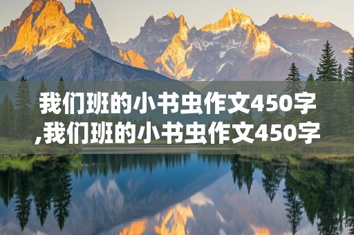 我们班的小书虫作文450字,我们班的小书虫作文450字三年级