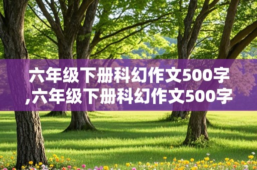 六年级下册科幻作文500字,六年级下册科幻作文500字优秀