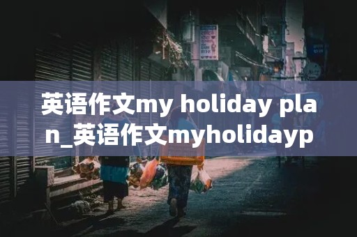 英语作文my holiday plan_英语作文myholidayplan50词