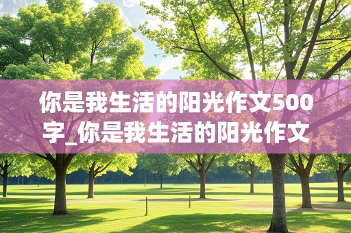 你是我生活的阳光作文500字_你是我生活的阳光作文500字初中