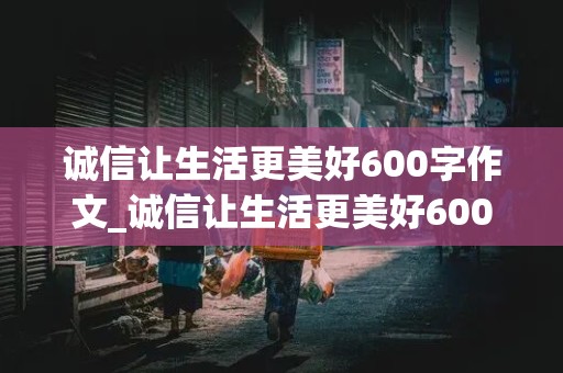 诚信让生活更美好600字作文_诚信让生活更美好600字作文六年级优秀作文