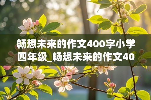 畅想未来的作文400字小学四年级_畅想未来的作文400字小学四年级怎么写