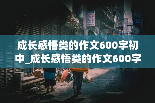 成长感悟类的作文600字初中_成长感悟类的作文600字初中叙事文