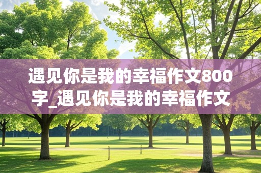 遇见你是我的幸福作文800字_遇见你是我的幸福作文800字初中