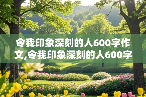 令我印象深刻的人600字作文,令我印象深刻的人600字作文同学