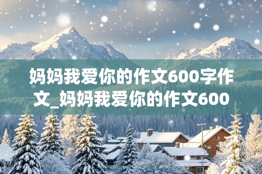 妈妈我爱你的作文600字作文_妈妈我爱你的作文600字作文怎么写