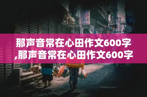 那声音常在心田作文600字,那声音常在心田作文600字初中