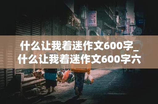 什么让我着迷作文600字_什么让我着迷作文600字六年级