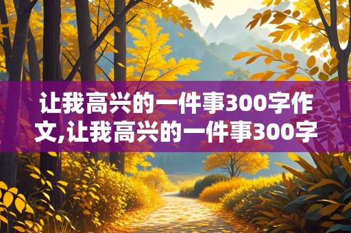 让我高兴的一件事300字作文,让我高兴的一件事300字作文什么写