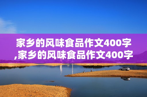 家乡的风味食品作文400字,家乡的风味食品作文400字六年级