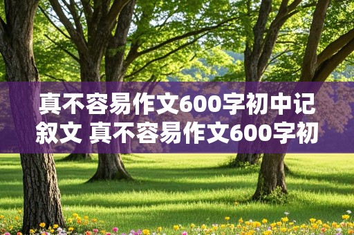 真不容易作文600字初中记叙文 真不容易作文600字初中记叙文开头