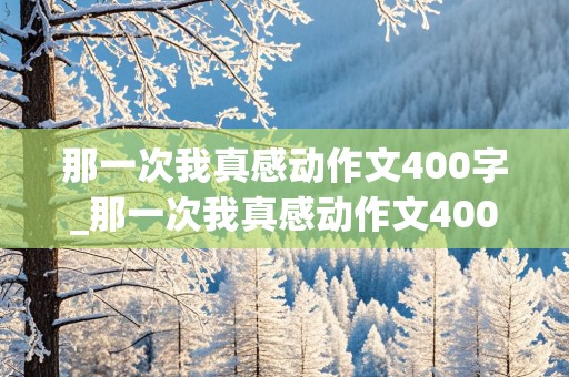 那一次我真感动作文400字_那一次我真感动作文400字初一