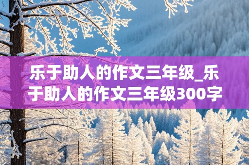 乐于助人的作文三年级_乐于助人的作文三年级300字左右