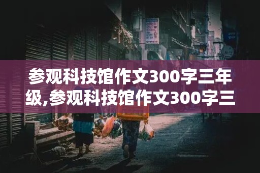 参观科技馆作文300字三年级,参观科技馆作文300字三年级下册