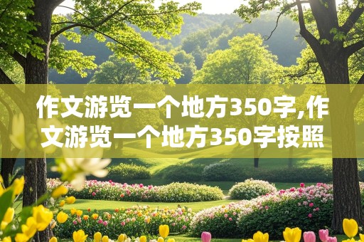 作文游览一个地方350字,作文游览一个地方350字按照游览顺序