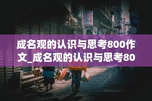 成名观的认识与思考800作文_成名观的认识与思考800作文议论文