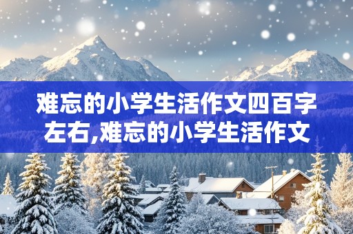 难忘的小学生活作文四百字左右,难忘的小学生活作文四百字左右怎么写