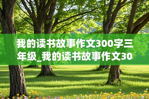 我的读书故事作文300字三年级_我的读书故事作文300字三年级优秀