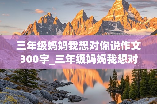 三年级妈妈我想对你说作文300字_三年级妈妈我想对你说作文300字怎么写