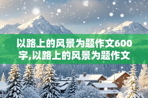 以路上的风景为题作文600字,以路上的风景为题作文600字记叙文