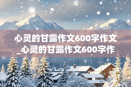 心灵的甘露作文600字作文_心灵的甘露作文600字作文初三