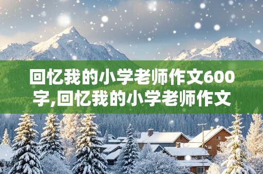 回忆我的小学老师作文600字,回忆我的小学老师作文600字初二