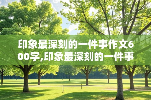 印象最深刻的一件事作文600字,印象最深刻的一件事作文600字最新10篇