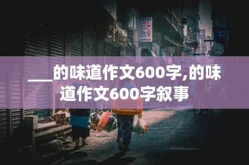 ___的味道作文600字,的味道作文600字叙事