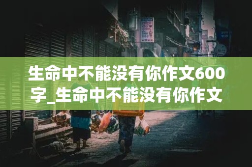 生命中不能没有你作文600字_生命中不能没有你作文600字初一