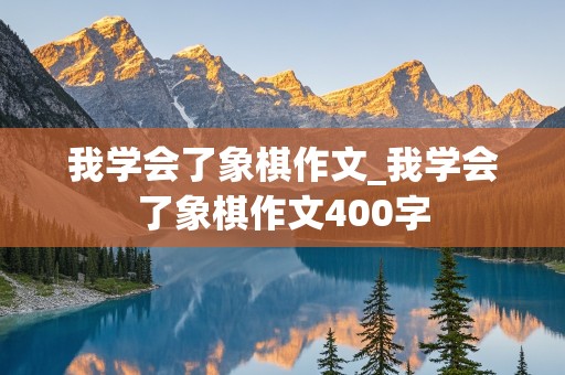 我学会了象棋作文_我学会了象棋作文400字