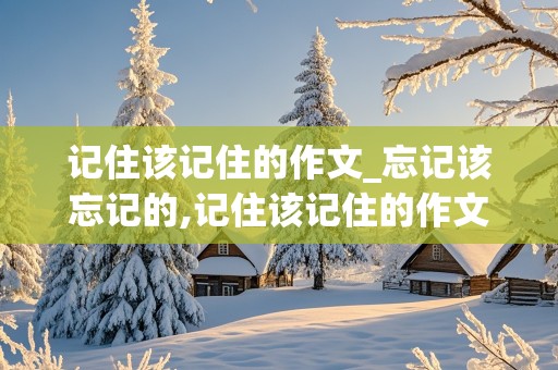 记住该记住的作文_忘记该忘记的,记住该记住的作文