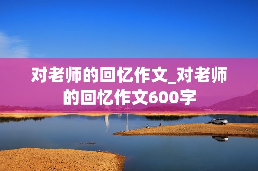 对老师的回忆作文_对老师的回忆作文600字