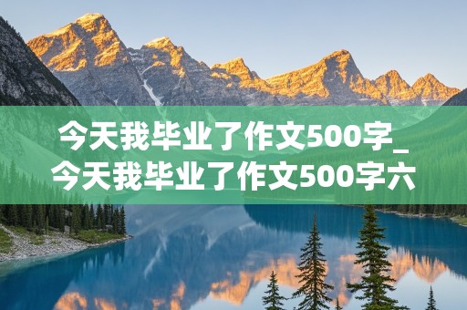 今天我毕业了作文500字_今天我毕业了作文500字六年级