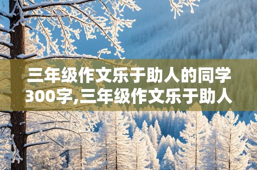 三年级作文乐于助人的同学300字,三年级作文乐于助人的同学300字左右