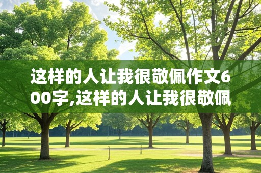 这样的人让我很敬佩作文600字,这样的人让我很敬佩作文600字清洁工